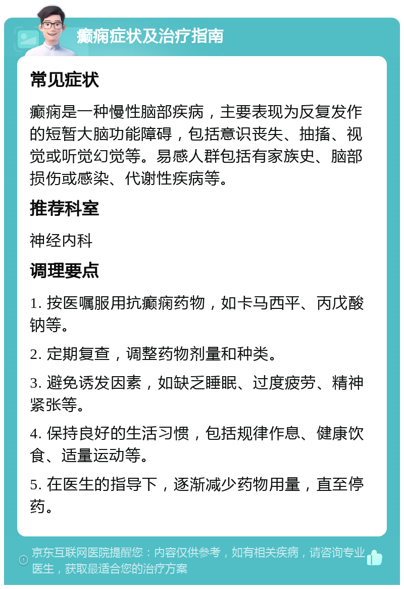 癫痫症状及治疗指南 常见症状 癫痫是一种慢性脑部疾病，主要表现为反复发作的短暂大脑功能障碍，包括意识丧失、抽搐、视觉或听觉幻觉等。易感人群包括有家族史、脑部损伤或感染、代谢性疾病等。 推荐科室 神经内科 调理要点 1. 按医嘱服用抗癫痫药物，如卡马西平、丙戊酸钠等。 2. 定期复查，调整药物剂量和种类。 3. 避免诱发因素，如缺乏睡眠、过度疲劳、精神紧张等。 4. 保持良好的生活习惯，包括规律作息、健康饮食、适量运动等。 5. 在医生的指导下，逐渐减少药物用量，直至停药。