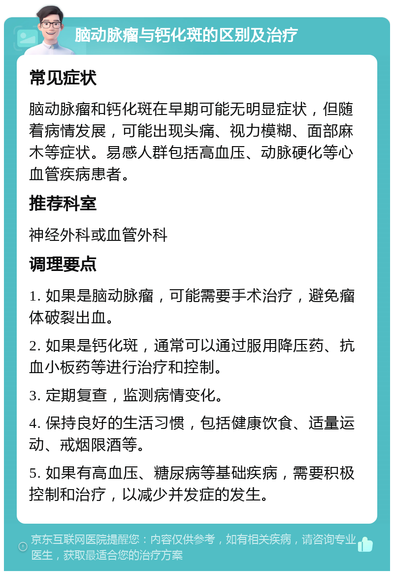 脑动脉瘤与钙化斑的区别及治疗 常见症状 脑动脉瘤和钙化斑在早期可能无明显症状，但随着病情发展，可能出现头痛、视力模糊、面部麻木等症状。易感人群包括高血压、动脉硬化等心血管疾病患者。 推荐科室 神经外科或血管外科 调理要点 1. 如果是脑动脉瘤，可能需要手术治疗，避免瘤体破裂出血。 2. 如果是钙化斑，通常可以通过服用降压药、抗血小板药等进行治疗和控制。 3. 定期复查，监测病情变化。 4. 保持良好的生活习惯，包括健康饮食、适量运动、戒烟限酒等。 5. 如果有高血压、糖尿病等基础疾病，需要积极控制和治疗，以减少并发症的发生。