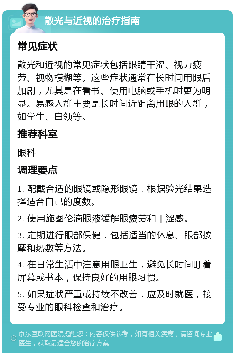 散光与近视的治疗指南 常见症状 散光和近视的常见症状包括眼睛干涩、视力疲劳、视物模糊等。这些症状通常在长时间用眼后加剧，尤其是在看书、使用电脑或手机时更为明显。易感人群主要是长时间近距离用眼的人群，如学生、白领等。 推荐科室 眼科 调理要点 1. 配戴合适的眼镜或隐形眼镜，根据验光结果选择适合自己的度数。 2. 使用施图伦滴眼液缓解眼疲劳和干涩感。 3. 定期进行眼部保健，包括适当的休息、眼部按摩和热敷等方法。 4. 在日常生活中注意用眼卫生，避免长时间盯着屏幕或书本，保持良好的用眼习惯。 5. 如果症状严重或持续不改善，应及时就医，接受专业的眼科检查和治疗。