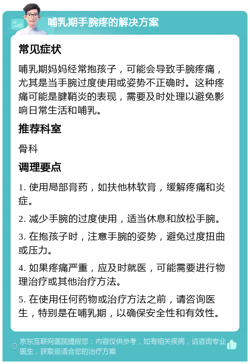 哺乳期手腕疼的解决方案 常见症状 哺乳期妈妈经常抱孩子，可能会导致手腕疼痛，尤其是当手腕过度使用或姿势不正确时。这种疼痛可能是腱鞘炎的表现，需要及时处理以避免影响日常生活和哺乳。 推荐科室 骨科 调理要点 1. 使用局部膏药，如扶他林软膏，缓解疼痛和炎症。 2. 减少手腕的过度使用，适当休息和放松手腕。 3. 在抱孩子时，注意手腕的姿势，避免过度扭曲或压力。 4. 如果疼痛严重，应及时就医，可能需要进行物理治疗或其他治疗方法。 5. 在使用任何药物或治疗方法之前，请咨询医生，特别是在哺乳期，以确保安全性和有效性。