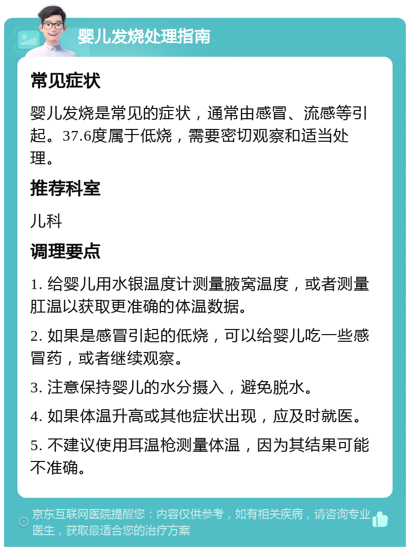 婴儿发烧处理指南 常见症状 婴儿发烧是常见的症状，通常由感冒、流感等引起。37.6度属于低烧，需要密切观察和适当处理。 推荐科室 儿科 调理要点 1. 给婴儿用水银温度计测量腋窝温度，或者测量肛温以获取更准确的体温数据。 2. 如果是感冒引起的低烧，可以给婴儿吃一些感冒药，或者继续观察。 3. 注意保持婴儿的水分摄入，避免脱水。 4. 如果体温升高或其他症状出现，应及时就医。 5. 不建议使用耳温枪测量体温，因为其结果可能不准确。