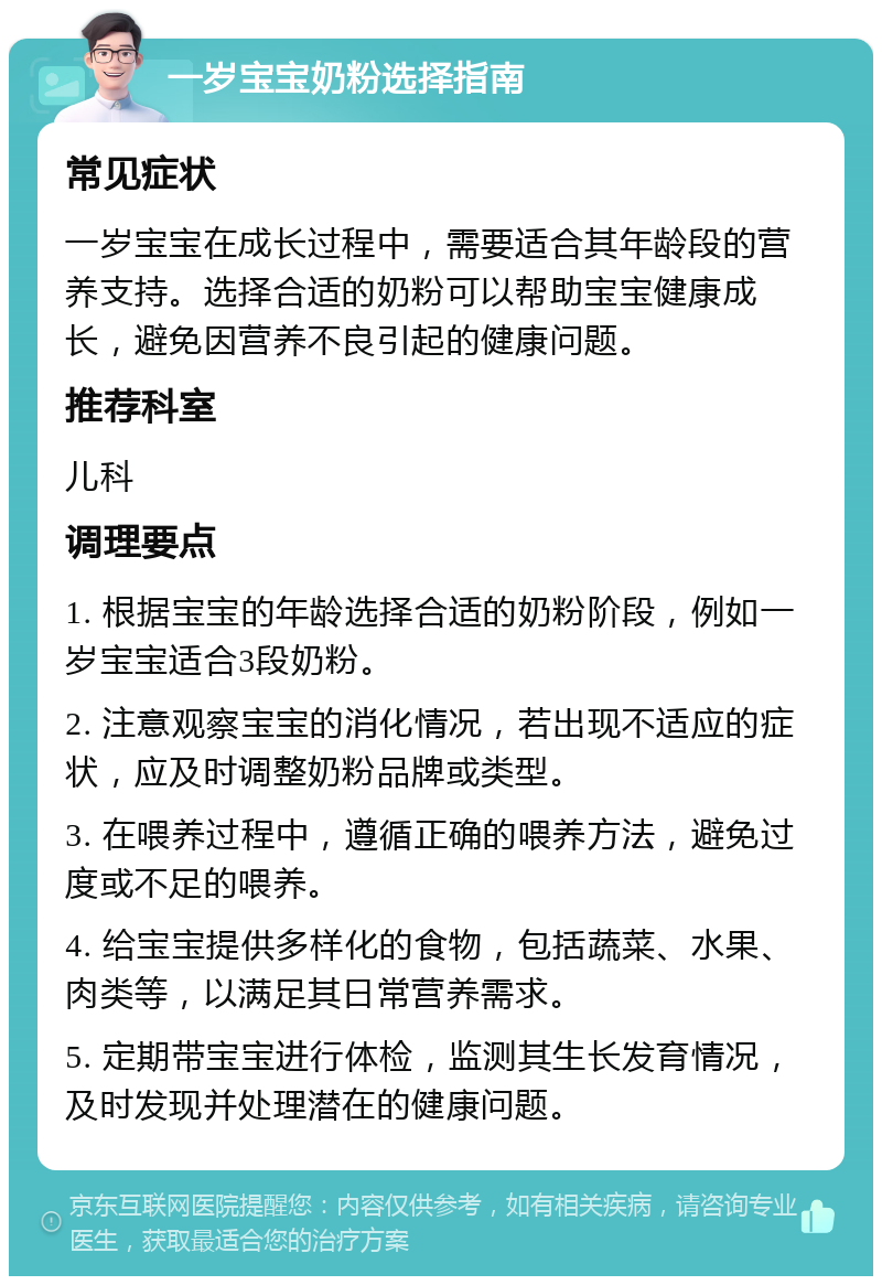 一岁宝宝奶粉选择指南 常见症状 一岁宝宝在成长过程中，需要适合其年龄段的营养支持。选择合适的奶粉可以帮助宝宝健康成长，避免因营养不良引起的健康问题。 推荐科室 儿科 调理要点 1. 根据宝宝的年龄选择合适的奶粉阶段，例如一岁宝宝适合3段奶粉。 2. 注意观察宝宝的消化情况，若出现不适应的症状，应及时调整奶粉品牌或类型。 3. 在喂养过程中，遵循正确的喂养方法，避免过度或不足的喂养。 4. 给宝宝提供多样化的食物，包括蔬菜、水果、肉类等，以满足其日常营养需求。 5. 定期带宝宝进行体检，监测其生长发育情况，及时发现并处理潜在的健康问题。