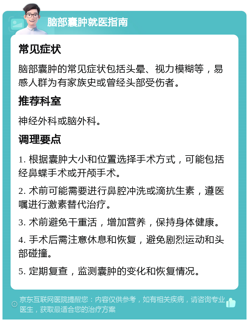 脑部囊肿就医指南 常见症状 脑部囊肿的常见症状包括头晕、视力模糊等，易感人群为有家族史或曾经头部受伤者。 推荐科室 神经外科或脑外科。 调理要点 1. 根据囊肿大小和位置选择手术方式，可能包括经鼻蝶手术或开颅手术。 2. 术前可能需要进行鼻腔冲洗或滴抗生素，遵医嘱进行激素替代治疗。 3. 术前避免干重活，增加营养，保持身体健康。 4. 手术后需注意休息和恢复，避免剧烈运动和头部碰撞。 5. 定期复查，监测囊肿的变化和恢复情况。