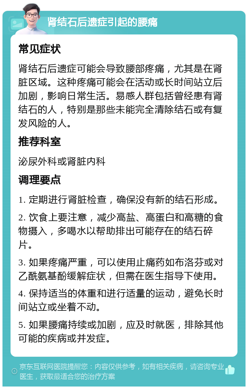 肾结石后遗症引起的腰痛 常见症状 肾结石后遗症可能会导致腰部疼痛，尤其是在肾脏区域。这种疼痛可能会在活动或长时间站立后加剧，影响日常生活。易感人群包括曾经患有肾结石的人，特别是那些未能完全清除结石或有复发风险的人。 推荐科室 泌尿外科或肾脏内科 调理要点 1. 定期进行肾脏检查，确保没有新的结石形成。 2. 饮食上要注意，减少高盐、高蛋白和高糖的食物摄入，多喝水以帮助排出可能存在的结石碎片。 3. 如果疼痛严重，可以使用止痛药如布洛芬或对乙酰氨基酚缓解症状，但需在医生指导下使用。 4. 保持适当的体重和进行适量的运动，避免长时间站立或坐着不动。 5. 如果腰痛持续或加剧，应及时就医，排除其他可能的疾病或并发症。