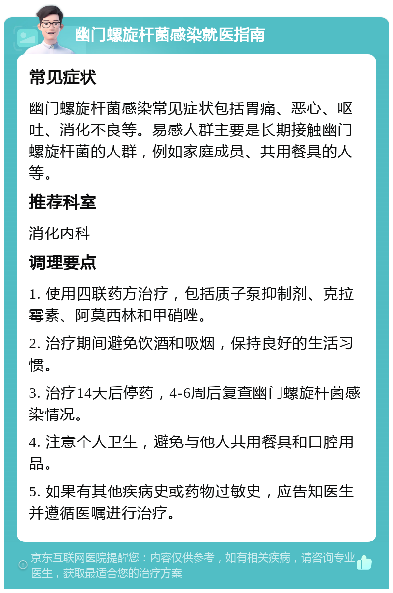 幽门螺旋杆菌感染就医指南 常见症状 幽门螺旋杆菌感染常见症状包括胃痛、恶心、呕吐、消化不良等。易感人群主要是长期接触幽门螺旋杆菌的人群，例如家庭成员、共用餐具的人等。 推荐科室 消化内科 调理要点 1. 使用四联药方治疗，包括质子泵抑制剂、克拉霉素、阿莫西林和甲硝唑。 2. 治疗期间避免饮酒和吸烟，保持良好的生活习惯。 3. 治疗14天后停药，4-6周后复查幽门螺旋杆菌感染情况。 4. 注意个人卫生，避免与他人共用餐具和口腔用品。 5. 如果有其他疾病史或药物过敏史，应告知医生并遵循医嘱进行治疗。