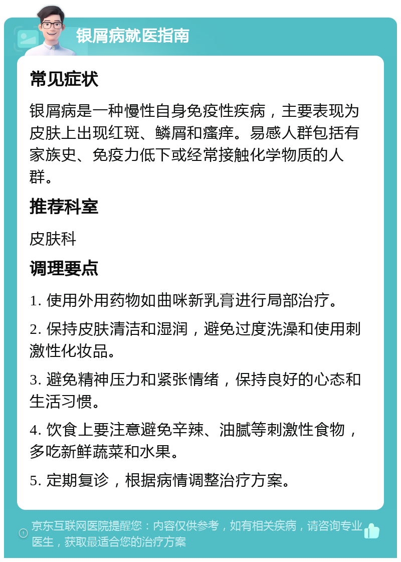 银屑病就医指南 常见症状 银屑病是一种慢性自身免疫性疾病，主要表现为皮肤上出现红斑、鳞屑和瘙痒。易感人群包括有家族史、免疫力低下或经常接触化学物质的人群。 推荐科室 皮肤科 调理要点 1. 使用外用药物如曲咪新乳膏进行局部治疗。 2. 保持皮肤清洁和湿润，避免过度洗澡和使用刺激性化妆品。 3. 避免精神压力和紧张情绪，保持良好的心态和生活习惯。 4. 饮食上要注意避免辛辣、油腻等刺激性食物，多吃新鲜蔬菜和水果。 5. 定期复诊，根据病情调整治疗方案。