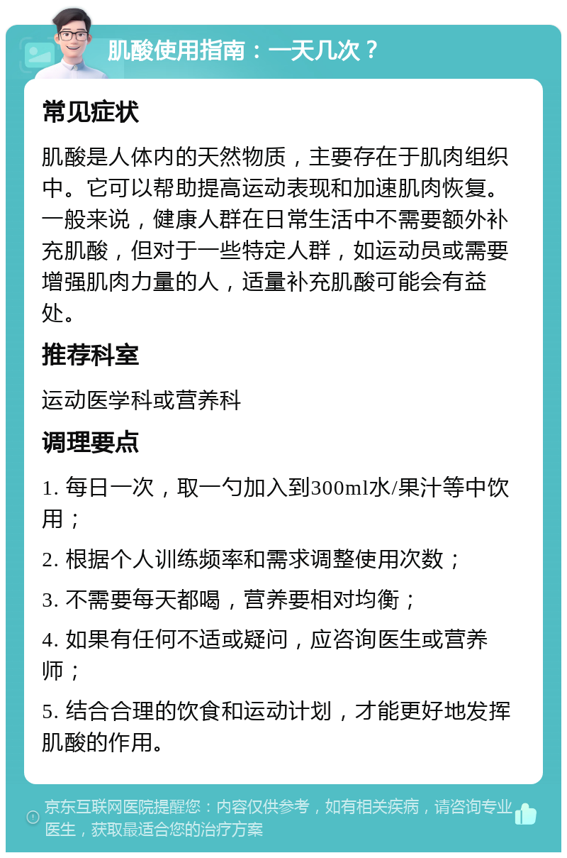 肌酸使用指南：一天几次？ 常见症状 肌酸是人体内的天然物质，主要存在于肌肉组织中。它可以帮助提高运动表现和加速肌肉恢复。一般来说，健康人群在日常生活中不需要额外补充肌酸，但对于一些特定人群，如运动员或需要增强肌肉力量的人，适量补充肌酸可能会有益处。 推荐科室 运动医学科或营养科 调理要点 1. 每日一次，取一勺加入到300ml水/果汁等中饮用； 2. 根据个人训练频率和需求调整使用次数； 3. 不需要每天都喝，营养要相对均衡； 4. 如果有任何不适或疑问，应咨询医生或营养师； 5. 结合合理的饮食和运动计划，才能更好地发挥肌酸的作用。