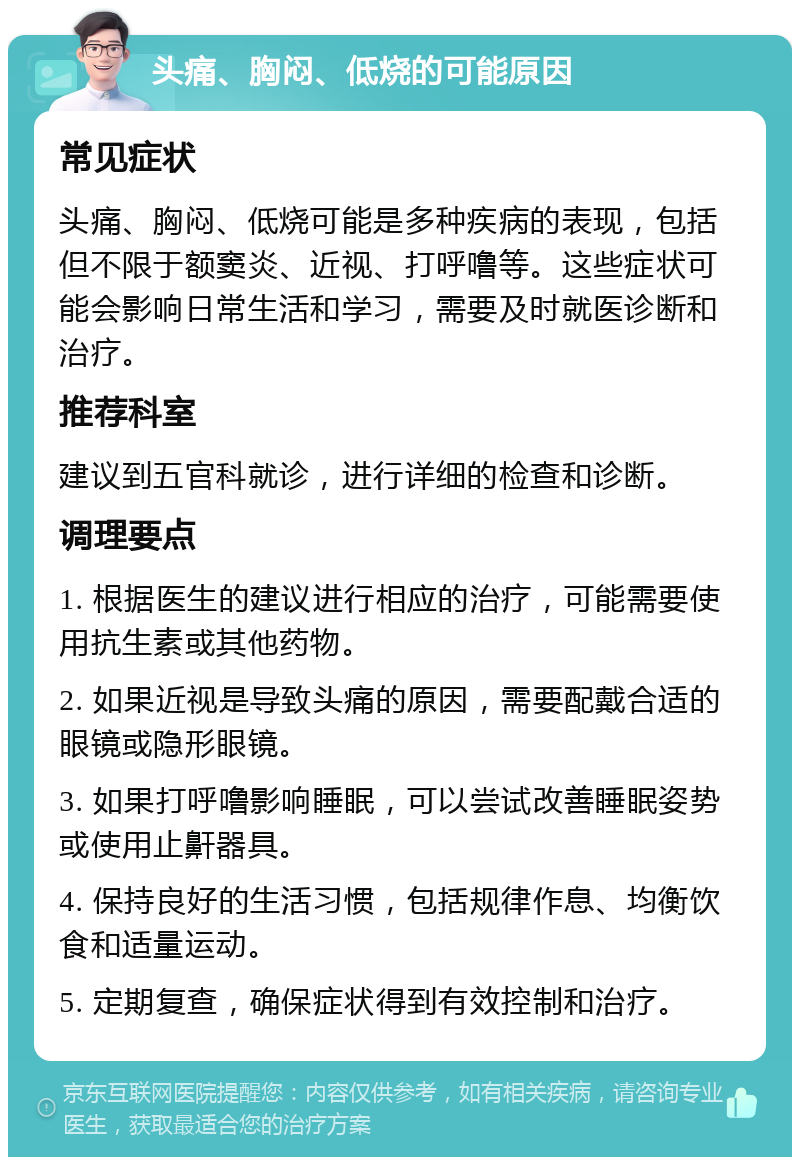 头痛、胸闷、低烧的可能原因 常见症状 头痛、胸闷、低烧可能是多种疾病的表现，包括但不限于额窦炎、近视、打呼噜等。这些症状可能会影响日常生活和学习，需要及时就医诊断和治疗。 推荐科室 建议到五官科就诊，进行详细的检查和诊断。 调理要点 1. 根据医生的建议进行相应的治疗，可能需要使用抗生素或其他药物。 2. 如果近视是导致头痛的原因，需要配戴合适的眼镜或隐形眼镜。 3. 如果打呼噜影响睡眠，可以尝试改善睡眠姿势或使用止鼾器具。 4. 保持良好的生活习惯，包括规律作息、均衡饮食和适量运动。 5. 定期复查，确保症状得到有效控制和治疗。