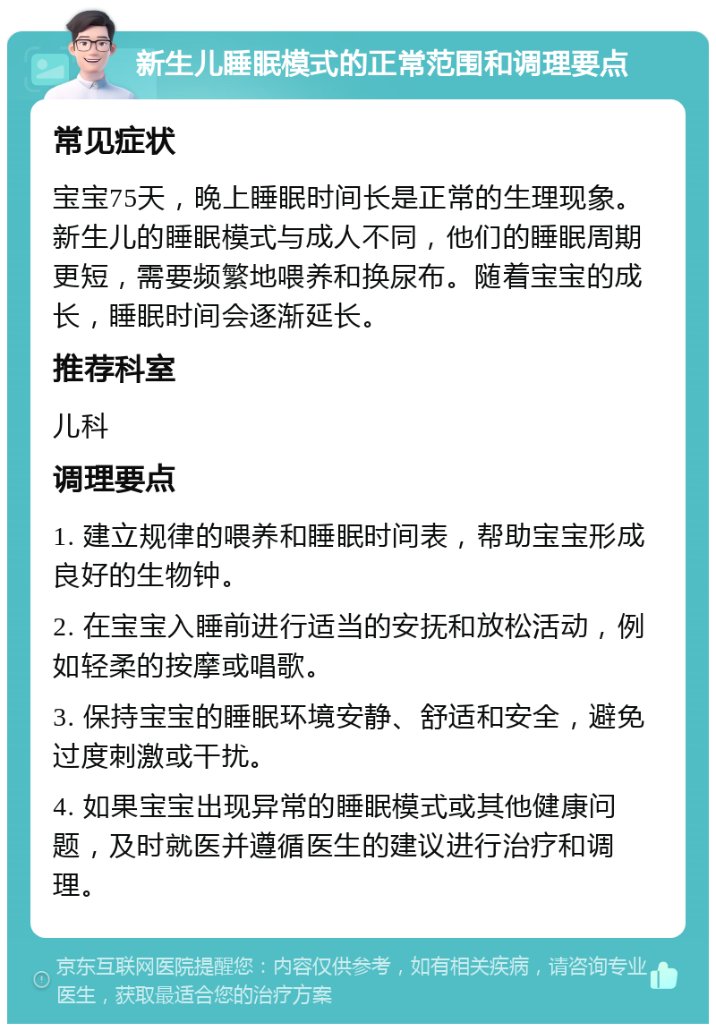 新生儿睡眠模式的正常范围和调理要点 常见症状 宝宝75天，晚上睡眠时间长是正常的生理现象。新生儿的睡眠模式与成人不同，他们的睡眠周期更短，需要频繁地喂养和换尿布。随着宝宝的成长，睡眠时间会逐渐延长。 推荐科室 儿科 调理要点 1. 建立规律的喂养和睡眠时间表，帮助宝宝形成良好的生物钟。 2. 在宝宝入睡前进行适当的安抚和放松活动，例如轻柔的按摩或唱歌。 3. 保持宝宝的睡眠环境安静、舒适和安全，避免过度刺激或干扰。 4. 如果宝宝出现异常的睡眠模式或其他健康问题，及时就医并遵循医生的建议进行治疗和调理。