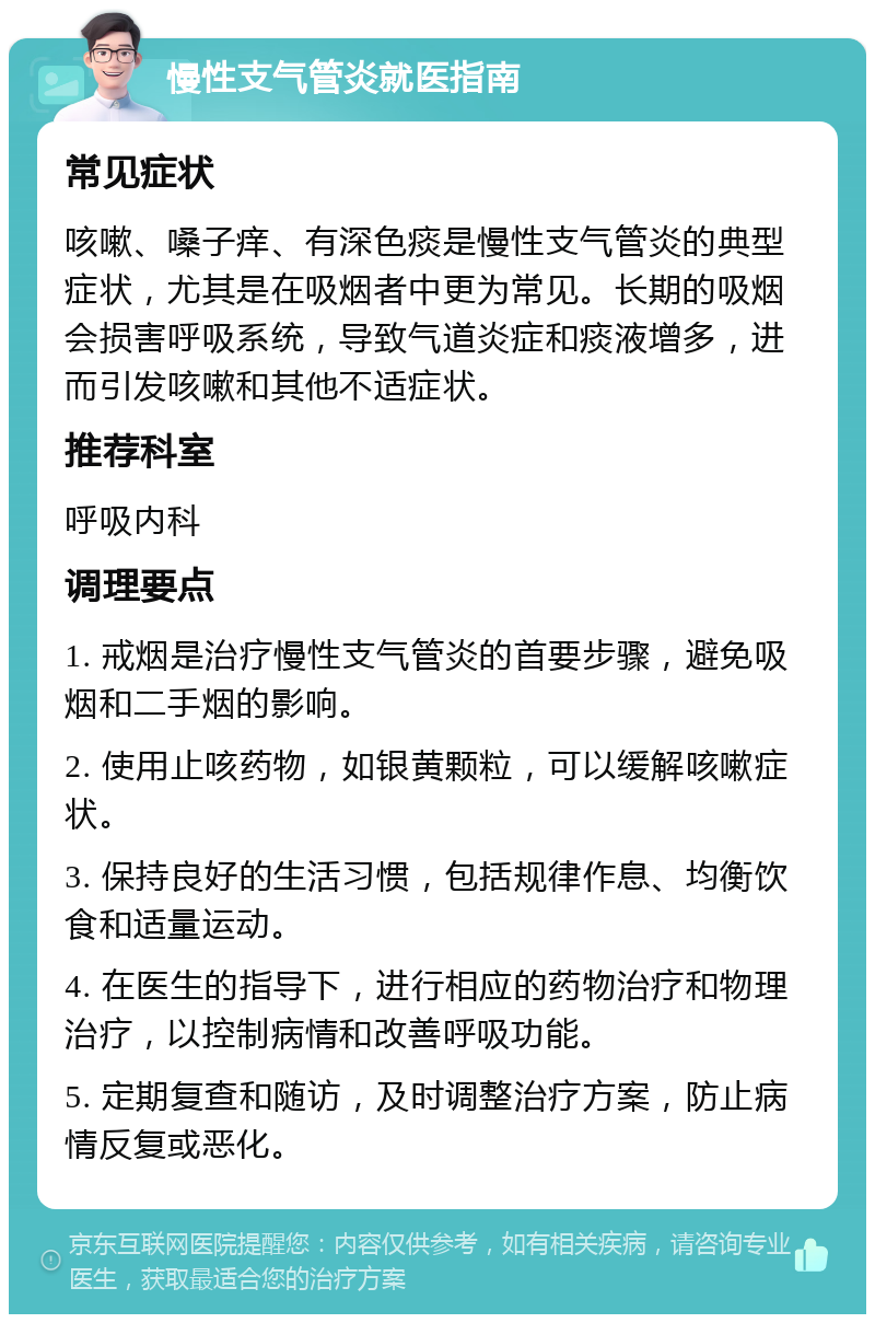 慢性支气管炎就医指南 常见症状 咳嗽、嗓子痒、有深色痰是慢性支气管炎的典型症状，尤其是在吸烟者中更为常见。长期的吸烟会损害呼吸系统，导致气道炎症和痰液增多，进而引发咳嗽和其他不适症状。 推荐科室 呼吸内科 调理要点 1. 戒烟是治疗慢性支气管炎的首要步骤，避免吸烟和二手烟的影响。 2. 使用止咳药物，如银黄颗粒，可以缓解咳嗽症状。 3. 保持良好的生活习惯，包括规律作息、均衡饮食和适量运动。 4. 在医生的指导下，进行相应的药物治疗和物理治疗，以控制病情和改善呼吸功能。 5. 定期复查和随访，及时调整治疗方案，防止病情反复或恶化。