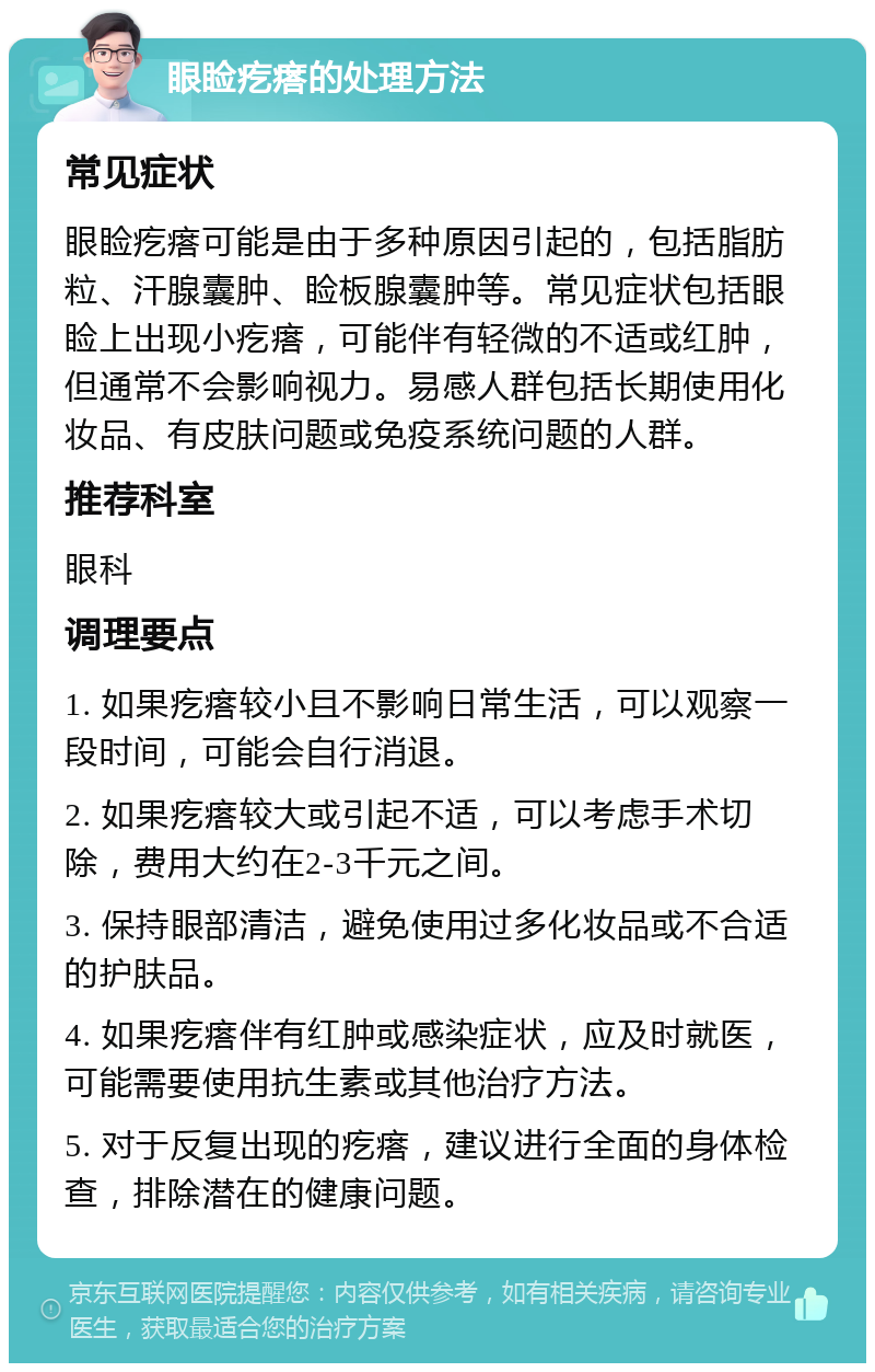 眼睑疙瘩的处理方法 常见症状 眼睑疙瘩可能是由于多种原因引起的，包括脂肪粒、汗腺囊肿、睑板腺囊肿等。常见症状包括眼睑上出现小疙瘩，可能伴有轻微的不适或红肿，但通常不会影响视力。易感人群包括长期使用化妆品、有皮肤问题或免疫系统问题的人群。 推荐科室 眼科 调理要点 1. 如果疙瘩较小且不影响日常生活，可以观察一段时间，可能会自行消退。 2. 如果疙瘩较大或引起不适，可以考虑手术切除，费用大约在2-3千元之间。 3. 保持眼部清洁，避免使用过多化妆品或不合适的护肤品。 4. 如果疙瘩伴有红肿或感染症状，应及时就医，可能需要使用抗生素或其他治疗方法。 5. 对于反复出现的疙瘩，建议进行全面的身体检查，排除潜在的健康问题。