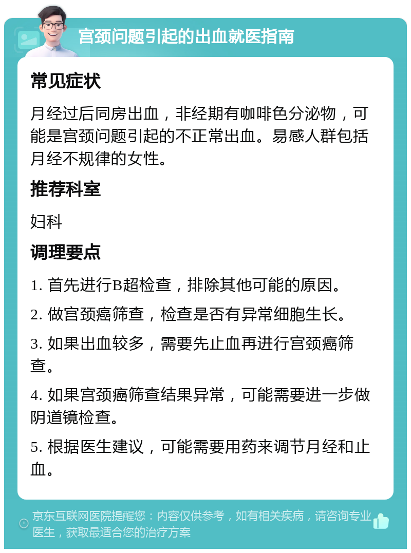 宫颈问题引起的出血就医指南 常见症状 月经过后同房出血，非经期有咖啡色分泌物，可能是宫颈问题引起的不正常出血。易感人群包括月经不规律的女性。 推荐科室 妇科 调理要点 1. 首先进行B超检查，排除其他可能的原因。 2. 做宫颈癌筛查，检查是否有异常细胞生长。 3. 如果出血较多，需要先止血再进行宫颈癌筛查。 4. 如果宫颈癌筛查结果异常，可能需要进一步做阴道镜检查。 5. 根据医生建议，可能需要用药来调节月经和止血。