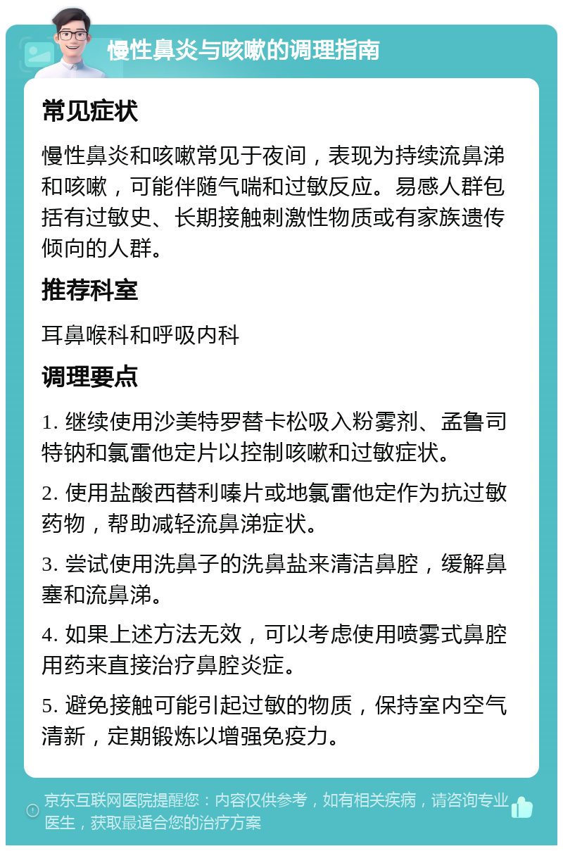 慢性鼻炎与咳嗽的调理指南 常见症状 慢性鼻炎和咳嗽常见于夜间，表现为持续流鼻涕和咳嗽，可能伴随气喘和过敏反应。易感人群包括有过敏史、长期接触刺激性物质或有家族遗传倾向的人群。 推荐科室 耳鼻喉科和呼吸内科 调理要点 1. 继续使用沙美特罗替卡松吸入粉雾剂、孟鲁司特钠和氯雷他定片以控制咳嗽和过敏症状。 2. 使用盐酸西替利嗪片或地氯雷他定作为抗过敏药物，帮助减轻流鼻涕症状。 3. 尝试使用洗鼻子的洗鼻盐来清洁鼻腔，缓解鼻塞和流鼻涕。 4. 如果上述方法无效，可以考虑使用喷雾式鼻腔用药来直接治疗鼻腔炎症。 5. 避免接触可能引起过敏的物质，保持室内空气清新，定期锻炼以增强免疫力。