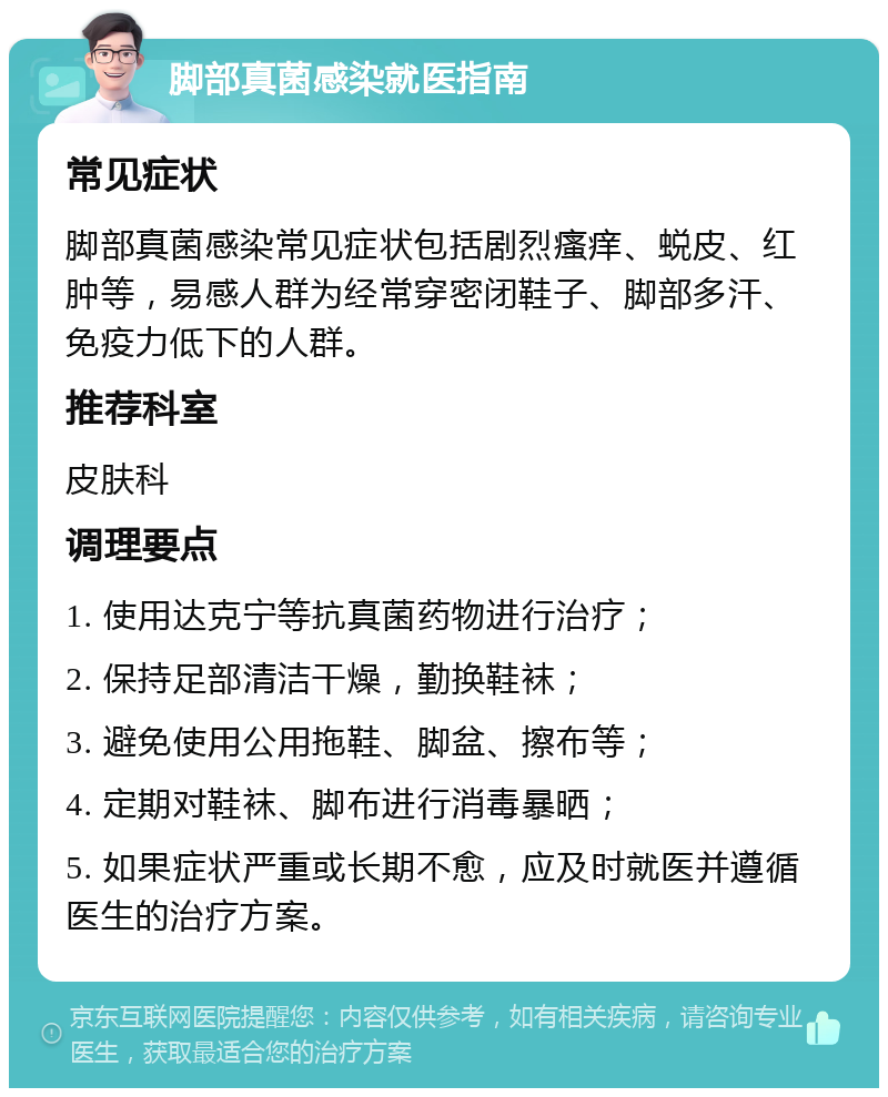 脚部真菌感染就医指南 常见症状 脚部真菌感染常见症状包括剧烈瘙痒、蜕皮、红肿等，易感人群为经常穿密闭鞋子、脚部多汗、免疫力低下的人群。 推荐科室 皮肤科 调理要点 1. 使用达克宁等抗真菌药物进行治疗； 2. 保持足部清洁干燥，勤换鞋袜； 3. 避免使用公用拖鞋、脚盆、擦布等； 4. 定期对鞋袜、脚布进行消毒暴晒； 5. 如果症状严重或长期不愈，应及时就医并遵循医生的治疗方案。