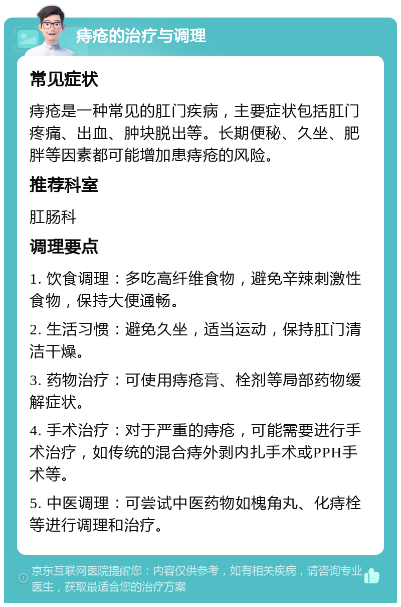 痔疮的治疗与调理 常见症状 痔疮是一种常见的肛门疾病，主要症状包括肛门疼痛、出血、肿块脱出等。长期便秘、久坐、肥胖等因素都可能增加患痔疮的风险。 推荐科室 肛肠科 调理要点 1. 饮食调理：多吃高纤维食物，避免辛辣刺激性食物，保持大便通畅。 2. 生活习惯：避免久坐，适当运动，保持肛门清洁干燥。 3. 药物治疗：可使用痔疮膏、栓剂等局部药物缓解症状。 4. 手术治疗：对于严重的痔疮，可能需要进行手术治疗，如传统的混合痔外剥内扎手术或PPH手术等。 5. 中医调理：可尝试中医药物如槐角丸、化痔栓等进行调理和治疗。