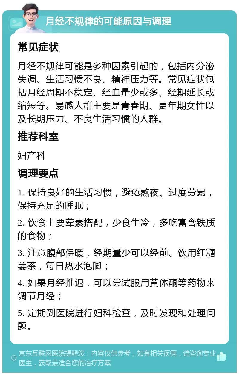 月经不规律的可能原因与调理 常见症状 月经不规律可能是多种因素引起的，包括内分泌失调、生活习惯不良、精神压力等。常见症状包括月经周期不稳定、经血量少或多、经期延长或缩短等。易感人群主要是青春期、更年期女性以及长期压力、不良生活习惯的人群。 推荐科室 妇产科 调理要点 1. 保持良好的生活习惯，避免熬夜、过度劳累，保持充足的睡眠； 2. 饮食上要荤素搭配，少食生冷，多吃富含铁质的食物； 3. 注意腹部保暖，经期量少可以经前、饮用红糖姜茶，每日热水泡脚； 4. 如果月经推迟，可以尝试服用黄体酮等药物来调节月经； 5. 定期到医院进行妇科检查，及时发现和处理问题。