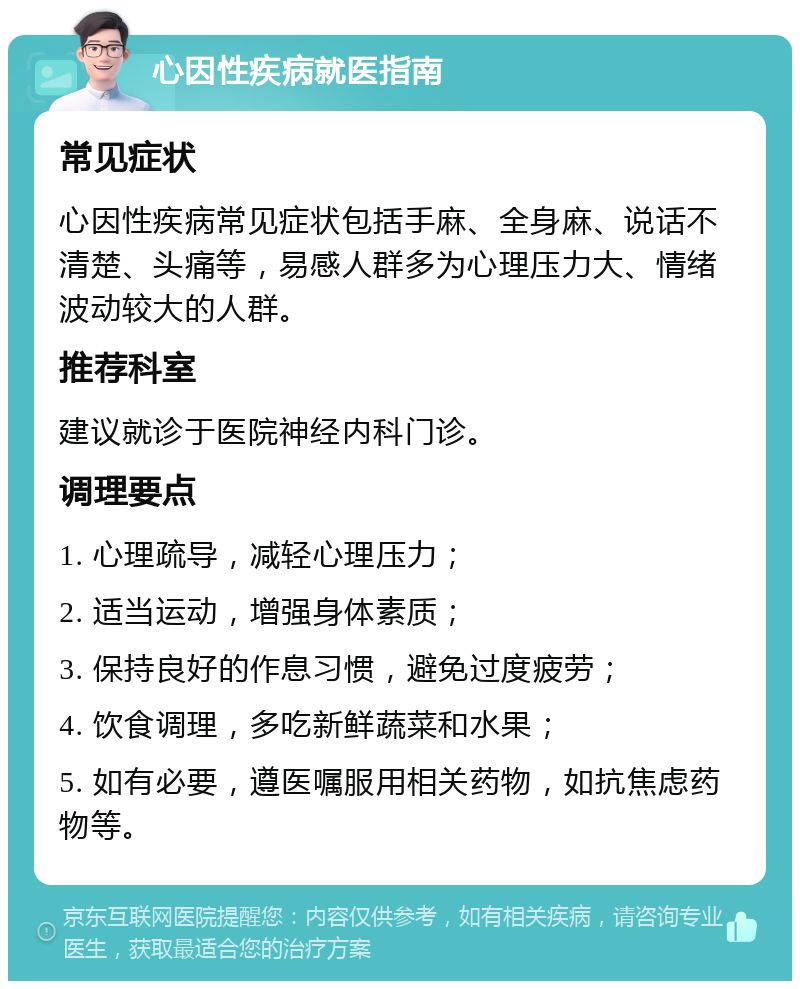 心因性疾病就医指南 常见症状 心因性疾病常见症状包括手麻、全身麻、说话不清楚、头痛等，易感人群多为心理压力大、情绪波动较大的人群。 推荐科室 建议就诊于医院神经内科门诊。 调理要点 1. 心理疏导，减轻心理压力； 2. 适当运动，增强身体素质； 3. 保持良好的作息习惯，避免过度疲劳； 4. 饮食调理，多吃新鲜蔬菜和水果； 5. 如有必要，遵医嘱服用相关药物，如抗焦虑药物等。