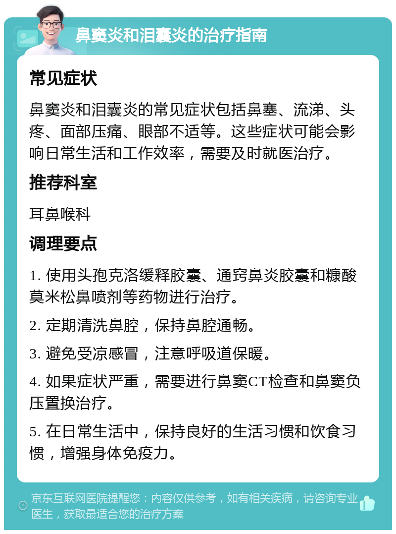 鼻窦炎和泪囊炎的治疗指南 常见症状 鼻窦炎和泪囊炎的常见症状包括鼻塞、流涕、头疼、面部压痛、眼部不适等。这些症状可能会影响日常生活和工作效率，需要及时就医治疗。 推荐科室 耳鼻喉科 调理要点 1. 使用头孢克洛缓释胶囊、通窍鼻炎胶囊和糠酸莫米松鼻喷剂等药物进行治疗。 2. 定期清洗鼻腔，保持鼻腔通畅。 3. 避免受凉感冒，注意呼吸道保暖。 4. 如果症状严重，需要进行鼻窦CT检查和鼻窦负压置换治疗。 5. 在日常生活中，保持良好的生活习惯和饮食习惯，增强身体免疫力。