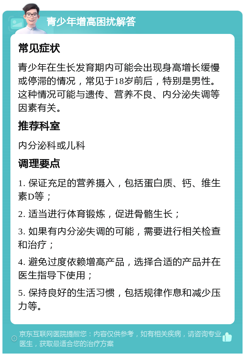 青少年增高困扰解答 常见症状 青少年在生长发育期内可能会出现身高增长缓慢或停滞的情况，常见于18岁前后，特别是男性。这种情况可能与遗传、营养不良、内分泌失调等因素有关。 推荐科室 内分泌科或儿科 调理要点 1. 保证充足的营养摄入，包括蛋白质、钙、维生素D等； 2. 适当进行体育锻炼，促进骨骼生长； 3. 如果有内分泌失调的可能，需要进行相关检查和治疗； 4. 避免过度依赖增高产品，选择合适的产品并在医生指导下使用； 5. 保持良好的生活习惯，包括规律作息和减少压力等。