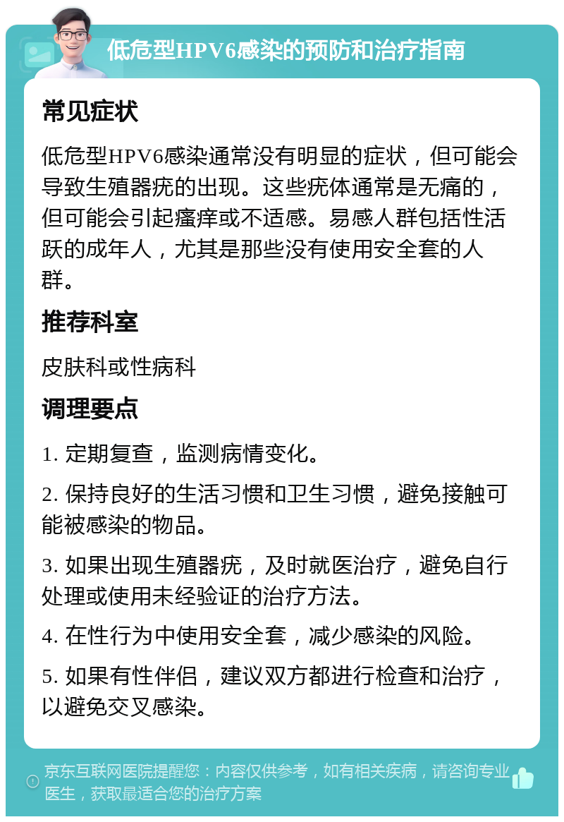 低危型HPV6感染的预防和治疗指南 常见症状 低危型HPV6感染通常没有明显的症状，但可能会导致生殖器疣的出现。这些疣体通常是无痛的，但可能会引起瘙痒或不适感。易感人群包括性活跃的成年人，尤其是那些没有使用安全套的人群。 推荐科室 皮肤科或性病科 调理要点 1. 定期复查，监测病情变化。 2. 保持良好的生活习惯和卫生习惯，避免接触可能被感染的物品。 3. 如果出现生殖器疣，及时就医治疗，避免自行处理或使用未经验证的治疗方法。 4. 在性行为中使用安全套，减少感染的风险。 5. 如果有性伴侣，建议双方都进行检查和治疗，以避免交叉感染。