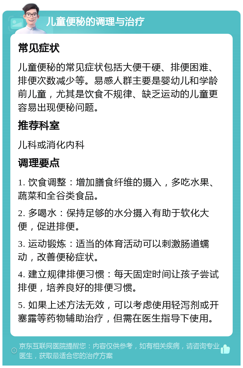 儿童便秘的调理与治疗 常见症状 儿童便秘的常见症状包括大便干硬、排便困难、排便次数减少等。易感人群主要是婴幼儿和学龄前儿童，尤其是饮食不规律、缺乏运动的儿童更容易出现便秘问题。 推荐科室 儿科或消化内科 调理要点 1. 饮食调整：增加膳食纤维的摄入，多吃水果、蔬菜和全谷类食品。 2. 多喝水：保持足够的水分摄入有助于软化大便，促进排便。 3. 运动锻炼：适当的体育活动可以刺激肠道蠕动，改善便秘症状。 4. 建立规律排便习惯：每天固定时间让孩子尝试排便，培养良好的排便习惯。 5. 如果上述方法无效，可以考虑使用轻泻剂或开塞露等药物辅助治疗，但需在医生指导下使用。