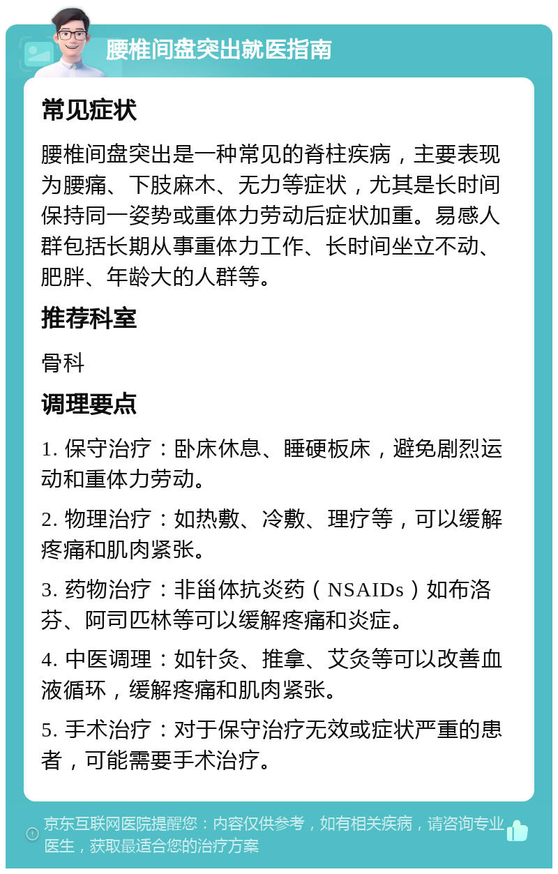 腰椎间盘突出就医指南 常见症状 腰椎间盘突出是一种常见的脊柱疾病，主要表现为腰痛、下肢麻木、无力等症状，尤其是长时间保持同一姿势或重体力劳动后症状加重。易感人群包括长期从事重体力工作、长时间坐立不动、肥胖、年龄大的人群等。 推荐科室 骨科 调理要点 1. 保守治疗：卧床休息、睡硬板床，避免剧烈运动和重体力劳动。 2. 物理治疗：如热敷、冷敷、理疗等，可以缓解疼痛和肌肉紧张。 3. 药物治疗：非甾体抗炎药（NSAIDs）如布洛芬、阿司匹林等可以缓解疼痛和炎症。 4. 中医调理：如针灸、推拿、艾灸等可以改善血液循环，缓解疼痛和肌肉紧张。 5. 手术治疗：对于保守治疗无效或症状严重的患者，可能需要手术治疗。