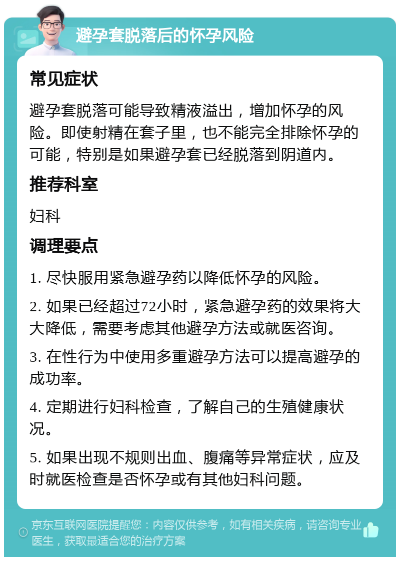 避孕套脱落后的怀孕风险 常见症状 避孕套脱落可能导致精液溢出，增加怀孕的风险。即使射精在套子里，也不能完全排除怀孕的可能，特别是如果避孕套已经脱落到阴道内。 推荐科室 妇科 调理要点 1. 尽快服用紧急避孕药以降低怀孕的风险。 2. 如果已经超过72小时，紧急避孕药的效果将大大降低，需要考虑其他避孕方法或就医咨询。 3. 在性行为中使用多重避孕方法可以提高避孕的成功率。 4. 定期进行妇科检查，了解自己的生殖健康状况。 5. 如果出现不规则出血、腹痛等异常症状，应及时就医检查是否怀孕或有其他妇科问题。