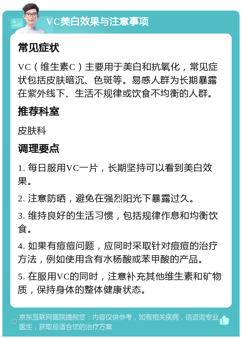 VC美白效果与注意事项 常见症状 VC（维生素C）主要用于美白和抗氧化，常见症状包括皮肤暗沉、色斑等。易感人群为长期暴露在紫外线下、生活不规律或饮食不均衡的人群。 推荐科室 皮肤科 调理要点 1. 每日服用VC一片，长期坚持可以看到美白效果。 2. 注意防晒，避免在强烈阳光下暴露过久。 3. 维持良好的生活习惯，包括规律作息和均衡饮食。 4. 如果有痘痘问题，应同时采取针对痘痘的治疗方法，例如使用含有水杨酸或苯甲酸的产品。 5. 在服用VC的同时，注意补充其他维生素和矿物质，保持身体的整体健康状态。