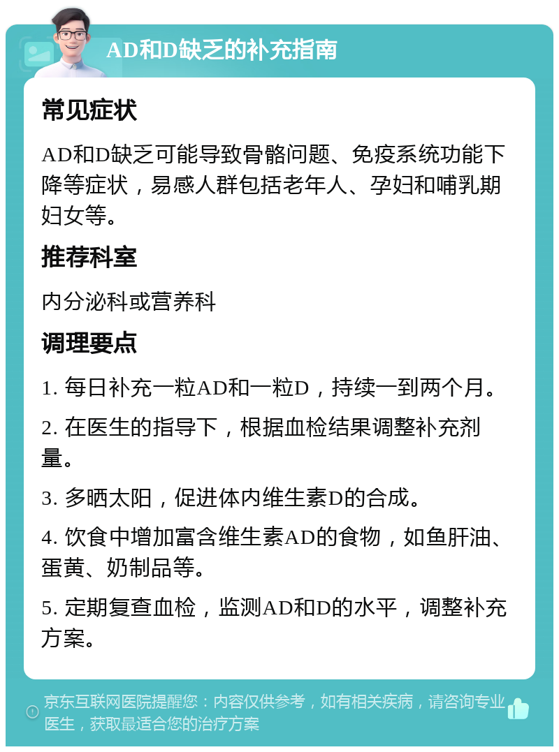 AD和D缺乏的补充指南 常见症状 AD和D缺乏可能导致骨骼问题、免疫系统功能下降等症状，易感人群包括老年人、孕妇和哺乳期妇女等。 推荐科室 内分泌科或营养科 调理要点 1. 每日补充一粒AD和一粒D，持续一到两个月。 2. 在医生的指导下，根据血检结果调整补充剂量。 3. 多晒太阳，促进体内维生素D的合成。 4. 饮食中增加富含维生素AD的食物，如鱼肝油、蛋黄、奶制品等。 5. 定期复查血检，监测AD和D的水平，调整补充方案。