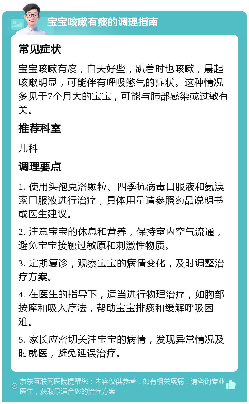 宝宝咳嗽有痰的调理指南 常见症状 宝宝咳嗽有痰，白天好些，趴着时也咳嗽，晨起咳嗽明显，可能伴有呼吸憋气的症状。这种情况多见于7个月大的宝宝，可能与肺部感染或过敏有关。 推荐科室 儿科 调理要点 1. 使用头孢克洛颗粒、四季抗病毒口服液和氨溴索口服液进行治疗，具体用量请参照药品说明书或医生建议。 2. 注意宝宝的休息和营养，保持室内空气流通，避免宝宝接触过敏原和刺激性物质。 3. 定期复诊，观察宝宝的病情变化，及时调整治疗方案。 4. 在医生的指导下，适当进行物理治疗，如胸部按摩和吸入疗法，帮助宝宝排痰和缓解呼吸困难。 5. 家长应密切关注宝宝的病情，发现异常情况及时就医，避免延误治疗。