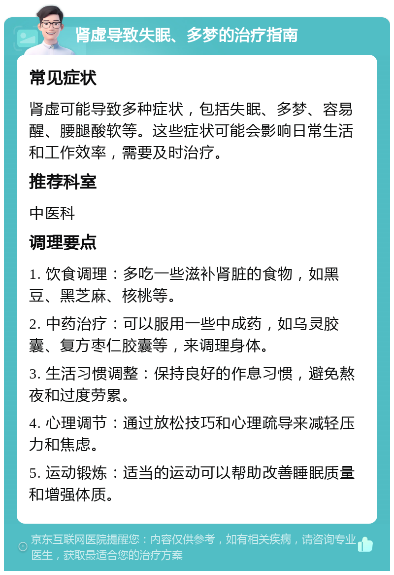 肾虚导致失眠、多梦的治疗指南 常见症状 肾虚可能导致多种症状，包括失眠、多梦、容易醒、腰腿酸软等。这些症状可能会影响日常生活和工作效率，需要及时治疗。 推荐科室 中医科 调理要点 1. 饮食调理：多吃一些滋补肾脏的食物，如黑豆、黑芝麻、核桃等。 2. 中药治疗：可以服用一些中成药，如乌灵胶囊、复方枣仁胶囊等，来调理身体。 3. 生活习惯调整：保持良好的作息习惯，避免熬夜和过度劳累。 4. 心理调节：通过放松技巧和心理疏导来减轻压力和焦虑。 5. 运动锻炼：适当的运动可以帮助改善睡眠质量和增强体质。