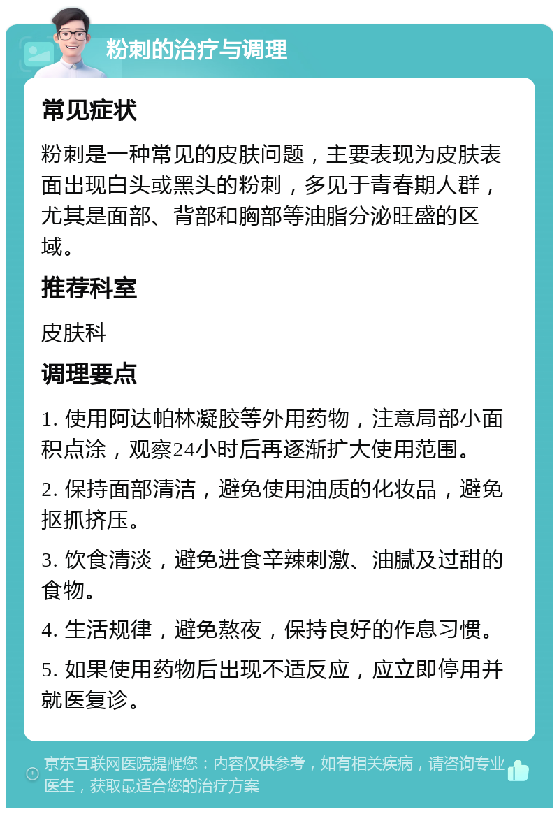 粉刺的治疗与调理 常见症状 粉刺是一种常见的皮肤问题，主要表现为皮肤表面出现白头或黑头的粉刺，多见于青春期人群，尤其是面部、背部和胸部等油脂分泌旺盛的区域。 推荐科室 皮肤科 调理要点 1. 使用阿达帕林凝胶等外用药物，注意局部小面积点涂，观察24小时后再逐渐扩大使用范围。 2. 保持面部清洁，避免使用油质的化妆品，避免抠抓挤压。 3. 饮食清淡，避免进食辛辣刺激、油腻及过甜的食物。 4. 生活规律，避免熬夜，保持良好的作息习惯。 5. 如果使用药物后出现不适反应，应立即停用并就医复诊。