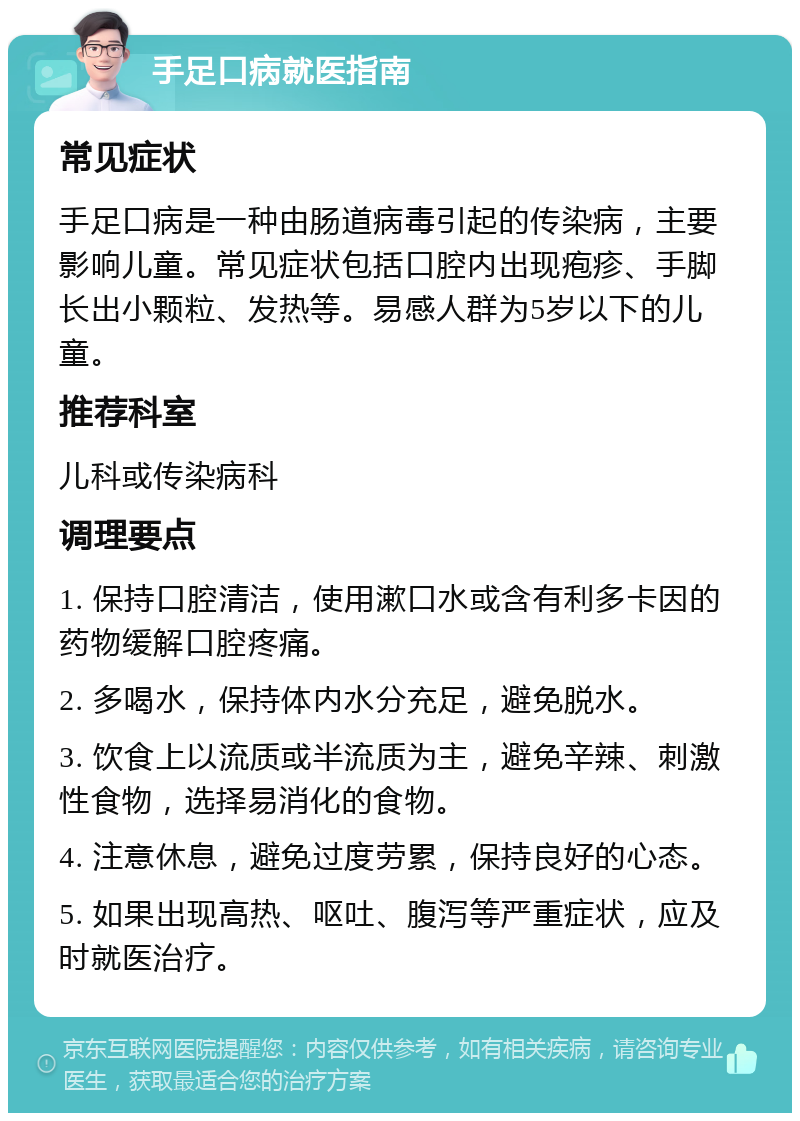 手足口病就医指南 常见症状 手足口病是一种由肠道病毒引起的传染病，主要影响儿童。常见症状包括口腔内出现疱疹、手脚长出小颗粒、发热等。易感人群为5岁以下的儿童。 推荐科室 儿科或传染病科 调理要点 1. 保持口腔清洁，使用漱口水或含有利多卡因的药物缓解口腔疼痛。 2. 多喝水，保持体内水分充足，避免脱水。 3. 饮食上以流质或半流质为主，避免辛辣、刺激性食物，选择易消化的食物。 4. 注意休息，避免过度劳累，保持良好的心态。 5. 如果出现高热、呕吐、腹泻等严重症状，应及时就医治疗。