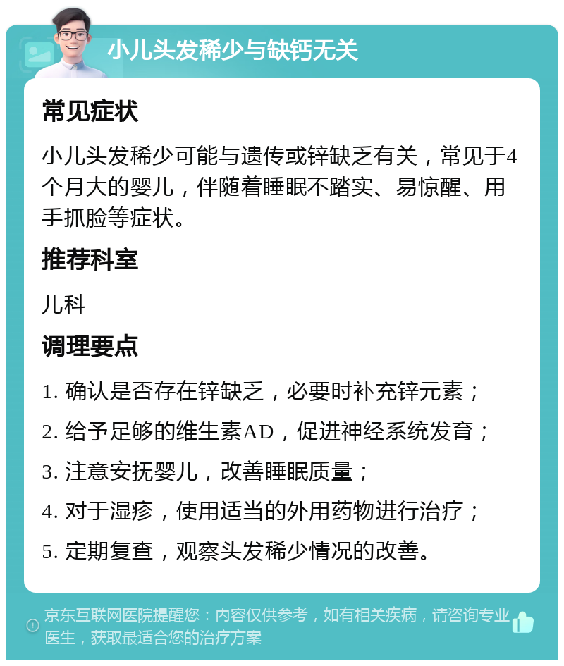 小儿头发稀少与缺钙无关 常见症状 小儿头发稀少可能与遗传或锌缺乏有关，常见于4个月大的婴儿，伴随着睡眠不踏实、易惊醒、用手抓脸等症状。 推荐科室 儿科 调理要点 1. 确认是否存在锌缺乏，必要时补充锌元素； 2. 给予足够的维生素AD，促进神经系统发育； 3. 注意安抚婴儿，改善睡眠质量； 4. 对于湿疹，使用适当的外用药物进行治疗； 5. 定期复查，观察头发稀少情况的改善。