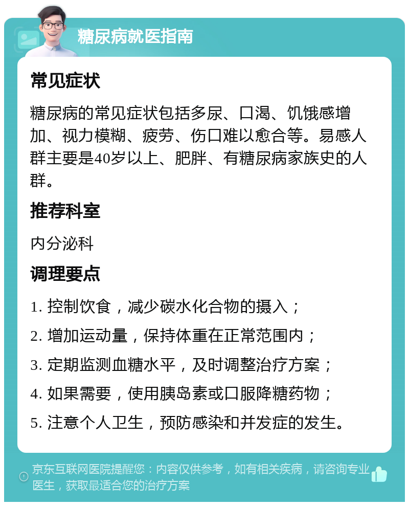 糖尿病就医指南 常见症状 糖尿病的常见症状包括多尿、口渴、饥饿感增加、视力模糊、疲劳、伤口难以愈合等。易感人群主要是40岁以上、肥胖、有糖尿病家族史的人群。 推荐科室 内分泌科 调理要点 1. 控制饮食，减少碳水化合物的摄入； 2. 增加运动量，保持体重在正常范围内； 3. 定期监测血糖水平，及时调整治疗方案； 4. 如果需要，使用胰岛素或口服降糖药物； 5. 注意个人卫生，预防感染和并发症的发生。