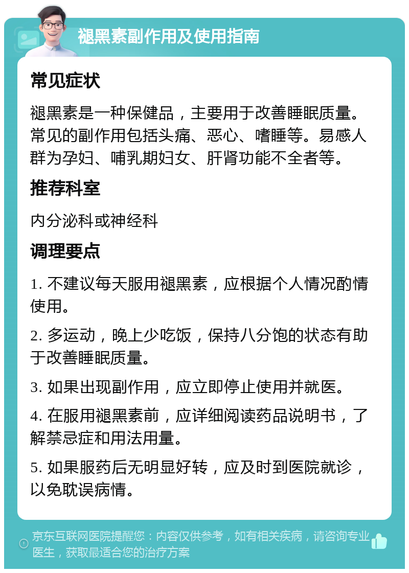 褪黑素副作用及使用指南 常见症状 褪黑素是一种保健品，主要用于改善睡眠质量。常见的副作用包括头痛、恶心、嗜睡等。易感人群为孕妇、哺乳期妇女、肝肾功能不全者等。 推荐科室 内分泌科或神经科 调理要点 1. 不建议每天服用褪黑素，应根据个人情况酌情使用。 2. 多运动，晚上少吃饭，保持八分饱的状态有助于改善睡眠质量。 3. 如果出现副作用，应立即停止使用并就医。 4. 在服用褪黑素前，应详细阅读药品说明书，了解禁忌症和用法用量。 5. 如果服药后无明显好转，应及时到医院就诊，以免耽误病情。