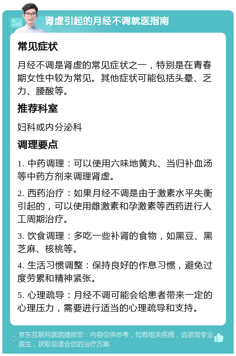 肾虚引起的月经不调就医指南 常见症状 月经不调是肾虚的常见症状之一，特别是在青春期女性中较为常见。其他症状可能包括头晕、乏力、腰酸等。 推荐科室 妇科或内分泌科 调理要点 1. 中药调理：可以使用六味地黄丸、当归补血汤等中药方剂来调理肾虚。 2. 西药治疗：如果月经不调是由于激素水平失衡引起的，可以使用雌激素和孕激素等西药进行人工周期治疗。 3. 饮食调理：多吃一些补肾的食物，如黑豆、黑芝麻、核桃等。 4. 生活习惯调整：保持良好的作息习惯，避免过度劳累和精神紧张。 5. 心理疏导：月经不调可能会给患者带来一定的心理压力，需要进行适当的心理疏导和支持。