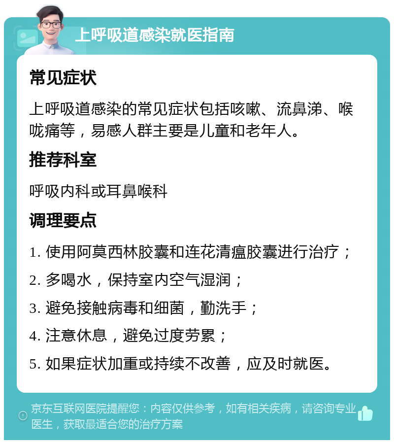 上呼吸道感染就医指南 常见症状 上呼吸道感染的常见症状包括咳嗽、流鼻涕、喉咙痛等，易感人群主要是儿童和老年人。 推荐科室 呼吸内科或耳鼻喉科 调理要点 1. 使用阿莫西林胶囊和连花清瘟胶囊进行治疗； 2. 多喝水，保持室内空气湿润； 3. 避免接触病毒和细菌，勤洗手； 4. 注意休息，避免过度劳累； 5. 如果症状加重或持续不改善，应及时就医。