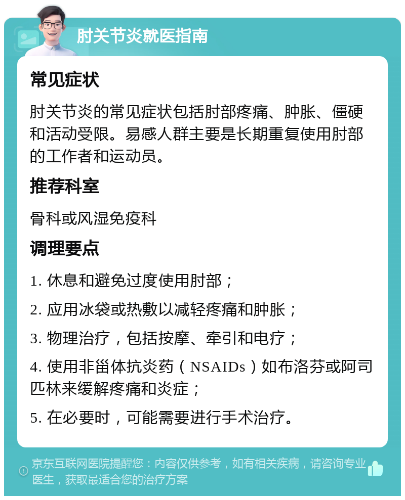 肘关节炎就医指南 常见症状 肘关节炎的常见症状包括肘部疼痛、肿胀、僵硬和活动受限。易感人群主要是长期重复使用肘部的工作者和运动员。 推荐科室 骨科或风湿免疫科 调理要点 1. 休息和避免过度使用肘部； 2. 应用冰袋或热敷以减轻疼痛和肿胀； 3. 物理治疗，包括按摩、牵引和电疗； 4. 使用非甾体抗炎药（NSAIDs）如布洛芬或阿司匹林来缓解疼痛和炎症； 5. 在必要时，可能需要进行手术治疗。