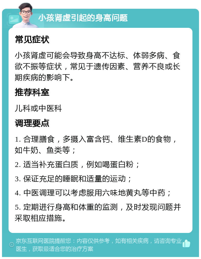 小孩肾虚引起的身高问题 常见症状 小孩肾虚可能会导致身高不达标、体弱多病、食欲不振等症状，常见于遗传因素、营养不良或长期疾病的影响下。 推荐科室 儿科或中医科 调理要点 1. 合理膳食，多摄入富含钙、维生素D的食物，如牛奶、鱼类等； 2. 适当补充蛋白质，例如喝蛋白粉； 3. 保证充足的睡眠和适量的运动； 4. 中医调理可以考虑服用六味地黄丸等中药； 5. 定期进行身高和体重的监测，及时发现问题并采取相应措施。