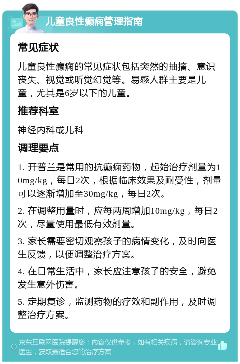 儿童良性癫痫管理指南 常见症状 儿童良性癫痫的常见症状包括突然的抽搐、意识丧失、视觉或听觉幻觉等。易感人群主要是儿童，尤其是6岁以下的儿童。 推荐科室 神经内科或儿科 调理要点 1. 开普兰是常用的抗癫痫药物，起始治疗剂量为10mg/kg，每日2次，根据临床效果及耐受性，剂量可以逐渐增加至30mg/kg，每日2次。 2. 在调整用量时，应每两周增加10mg/kg，每日2次，尽量使用最低有效剂量。 3. 家长需要密切观察孩子的病情变化，及时向医生反馈，以便调整治疗方案。 4. 在日常生活中，家长应注意孩子的安全，避免发生意外伤害。 5. 定期复诊，监测药物的疗效和副作用，及时调整治疗方案。