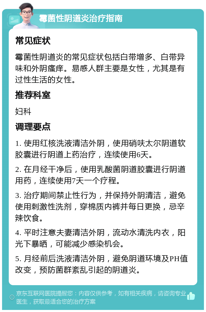 霉菌性阴道炎治疗指南 常见症状 霉菌性阴道炎的常见症状包括白带增多、白带异味和外阴瘙痒。易感人群主要是女性，尤其是有过性生活的女性。 推荐科室 妇科 调理要点 1. 使用红核洗液清洁外阴，使用硝呋太尔阴道软胶囊进行阴道上药治疗，连续使用6天。 2. 在月经干净后，使用乳酸菌阴道胶囊进行阴道用药，连续使用7天一个疗程。 3. 治疗期间禁止性行为，并保持外阴清洁，避免使用刺激性洗剂，穿棉质内裤并每日更换，忌辛辣饮食。 4. 平时注意夫妻清洁外阴，流动水清洗内衣，阳光下暴晒，可能减少感染机会。 5. 月经前后洗液清洁外阴，避免阴道环境及PH值改变，预防菌群紊乱引起的阴道炎。