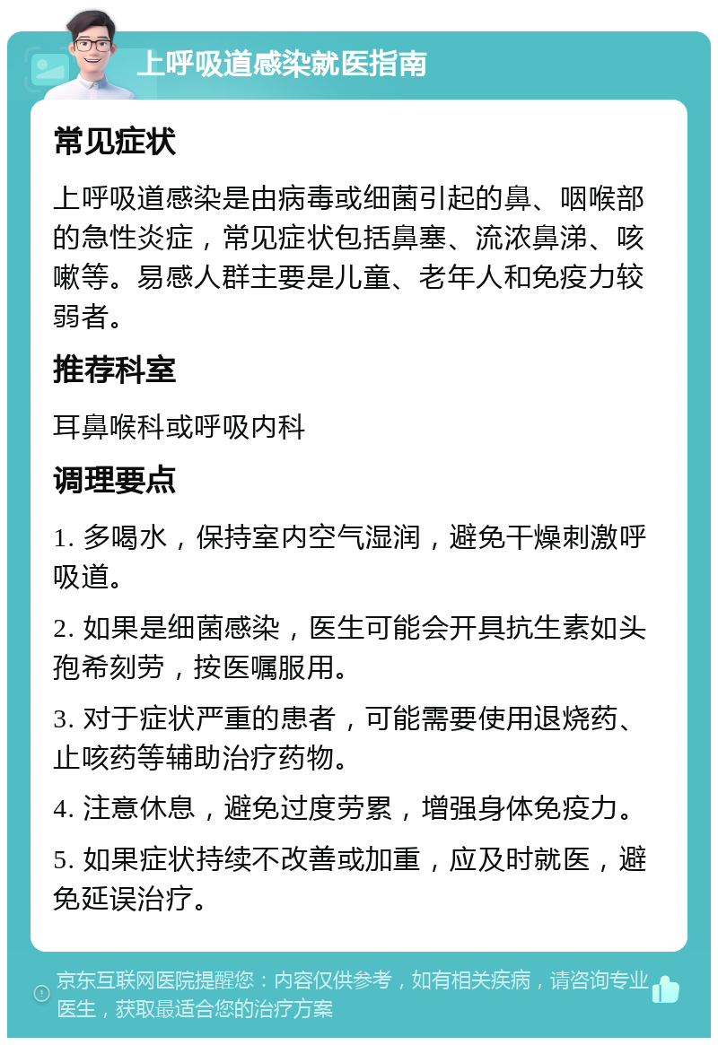 上呼吸道感染就医指南 常见症状 上呼吸道感染是由病毒或细菌引起的鼻、咽喉部的急性炎症，常见症状包括鼻塞、流浓鼻涕、咳嗽等。易感人群主要是儿童、老年人和免疫力较弱者。 推荐科室 耳鼻喉科或呼吸内科 调理要点 1. 多喝水，保持室内空气湿润，避免干燥刺激呼吸道。 2. 如果是细菌感染，医生可能会开具抗生素如头孢希刻劳，按医嘱服用。 3. 对于症状严重的患者，可能需要使用退烧药、止咳药等辅助治疗药物。 4. 注意休息，避免过度劳累，增强身体免疫力。 5. 如果症状持续不改善或加重，应及时就医，避免延误治疗。