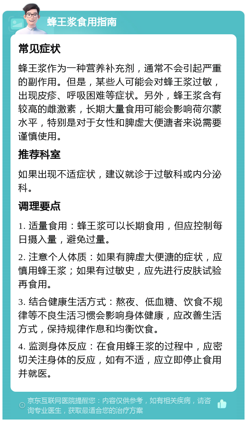 蜂王浆食用指南 常见症状 蜂王浆作为一种营养补充剂，通常不会引起严重的副作用。但是，某些人可能会对蜂王浆过敏，出现皮疹、呼吸困难等症状。另外，蜂王浆含有较高的雌激素，长期大量食用可能会影响荷尔蒙水平，特别是对于女性和脾虚大便溏者来说需要谨慎使用。 推荐科室 如果出现不适症状，建议就诊于过敏科或内分泌科。 调理要点 1. 适量食用：蜂王浆可以长期食用，但应控制每日摄入量，避免过量。 2. 注意个人体质：如果有脾虚大便溏的症状，应慎用蜂王浆；如果有过敏史，应先进行皮肤试验再食用。 3. 结合健康生活方式：熬夜、低血糖、饮食不规律等不良生活习惯会影响身体健康，应改善生活方式，保持规律作息和均衡饮食。 4. 监测身体反应：在食用蜂王浆的过程中，应密切关注身体的反应，如有不适，应立即停止食用并就医。