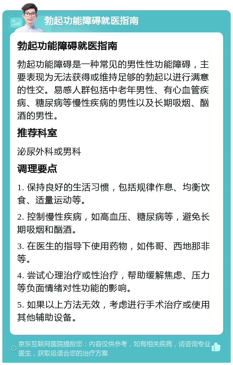 勃起功能障碍就医指南 勃起功能障碍就医指南 勃起功能障碍是一种常见的男性性功能障碍，主要表现为无法获得或维持足够的勃起以进行满意的性交。易感人群包括中老年男性、有心血管疾病、糖尿病等慢性疾病的男性以及长期吸烟、酗酒的男性。 推荐科室 泌尿外科或男科 调理要点 1. 保持良好的生活习惯，包括规律作息、均衡饮食、适量运动等。 2. 控制慢性疾病，如高血压、糖尿病等，避免长期吸烟和酗酒。 3. 在医生的指导下使用药物，如伟哥、西地那非等。 4. 尝试心理治疗或性治疗，帮助缓解焦虑、压力等负面情绪对性功能的影响。 5. 如果以上方法无效，考虑进行手术治疗或使用其他辅助设备。