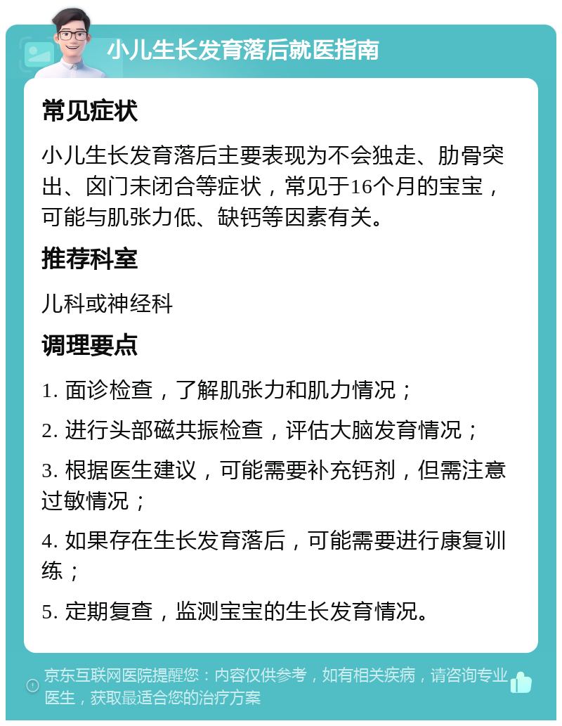 小儿生长发育落后就医指南 常见症状 小儿生长发育落后主要表现为不会独走、肋骨突出、囟门未闭合等症状，常见于16个月的宝宝，可能与肌张力低、缺钙等因素有关。 推荐科室 儿科或神经科 调理要点 1. 面诊检查，了解肌张力和肌力情况； 2. 进行头部磁共振检查，评估大脑发育情况； 3. 根据医生建议，可能需要补充钙剂，但需注意过敏情况； 4. 如果存在生长发育落后，可能需要进行康复训练； 5. 定期复查，监测宝宝的生长发育情况。