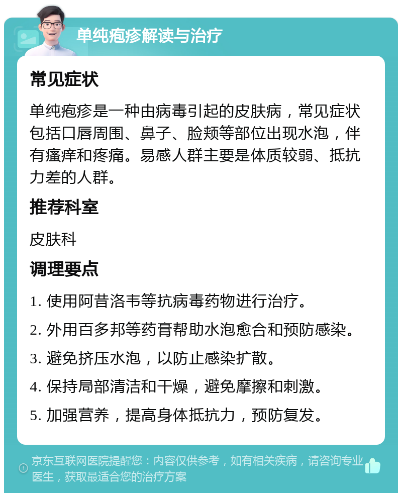 单纯疱疹解读与治疗 常见症状 单纯疱疹是一种由病毒引起的皮肤病，常见症状包括口唇周围、鼻子、脸颊等部位出现水泡，伴有瘙痒和疼痛。易感人群主要是体质较弱、抵抗力差的人群。 推荐科室 皮肤科 调理要点 1. 使用阿昔洛韦等抗病毒药物进行治疗。 2. 外用百多邦等药膏帮助水泡愈合和预防感染。 3. 避免挤压水泡，以防止感染扩散。 4. 保持局部清洁和干燥，避免摩擦和刺激。 5. 加强营养，提高身体抵抗力，预防复发。