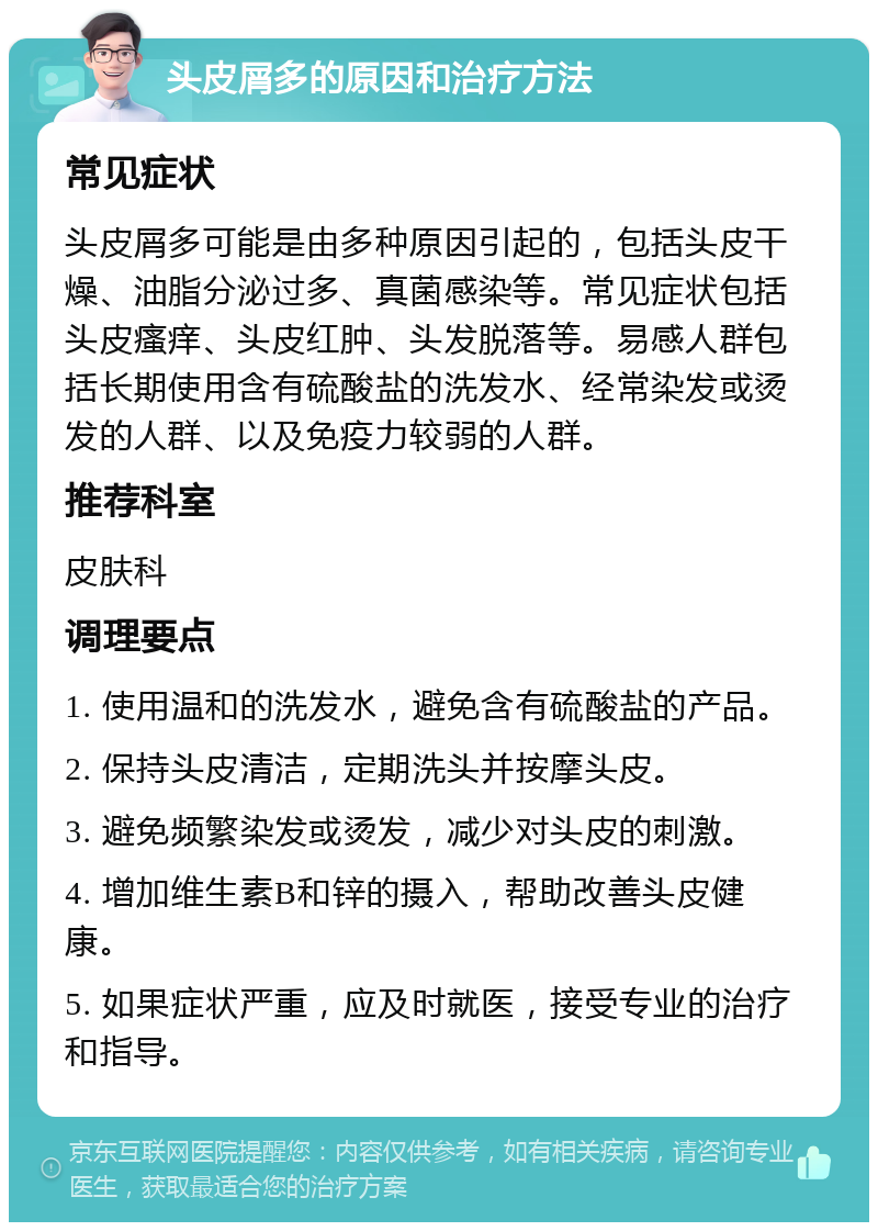 头皮屑多的原因和治疗方法 常见症状 头皮屑多可能是由多种原因引起的，包括头皮干燥、油脂分泌过多、真菌感染等。常见症状包括头皮瘙痒、头皮红肿、头发脱落等。易感人群包括长期使用含有硫酸盐的洗发水、经常染发或烫发的人群、以及免疫力较弱的人群。 推荐科室 皮肤科 调理要点 1. 使用温和的洗发水，避免含有硫酸盐的产品。 2. 保持头皮清洁，定期洗头并按摩头皮。 3. 避免频繁染发或烫发，减少对头皮的刺激。 4. 增加维生素B和锌的摄入，帮助改善头皮健康。 5. 如果症状严重，应及时就医，接受专业的治疗和指导。