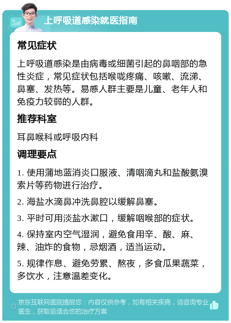 上呼吸道感染就医指南 常见症状 上呼吸道感染是由病毒或细菌引起的鼻咽部的急性炎症，常见症状包括喉咙疼痛、咳嗽、流涕、鼻塞、发热等。易感人群主要是儿童、老年人和免疫力较弱的人群。 推荐科室 耳鼻喉科或呼吸内科 调理要点 1. 使用蒲地蓝消炎口服液、清咽滴丸和盐酸氨溴索片等药物进行治疗。 2. 海盐水滴鼻冲洗鼻腔以缓解鼻塞。 3. 平时可用淡盐水漱口，缓解咽喉部的症状。 4. 保持室内空气湿润，避免食用辛、酸、麻、辣、油炸的食物，忌烟酒，适当运动。 5. 规律作息、避免劳累、熬夜，多食瓜果蔬菜，多饮水，注意温差变化。