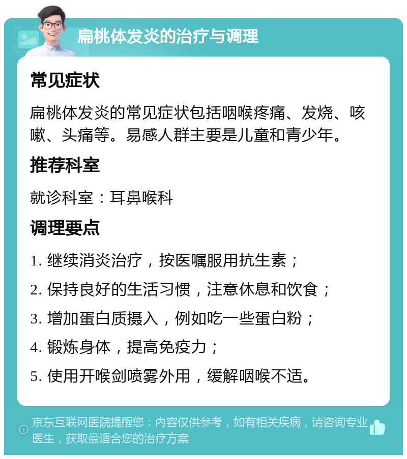 扁桃体发炎的治疗与调理 常见症状 扁桃体发炎的常见症状包括咽喉疼痛、发烧、咳嗽、头痛等。易感人群主要是儿童和青少年。 推荐科室 就诊科室：耳鼻喉科 调理要点 1. 继续消炎治疗，按医嘱服用抗生素； 2. 保持良好的生活习惯，注意休息和饮食； 3. 增加蛋白质摄入，例如吃一些蛋白粉； 4. 锻炼身体，提高免疫力； 5. 使用开喉剑喷雾外用，缓解咽喉不适。